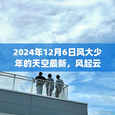 2024年12月6日风大少年的天空最新,风起云涌之际,风大少年的天空最新篇章