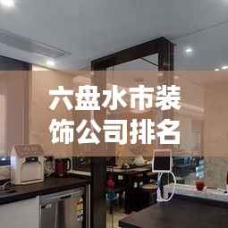六盘水市装饰公司排名大揭秘,优质装饰公司推荐,专业设计施工团队榜单!
