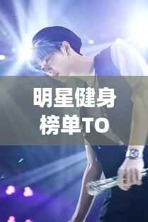 明星健身榜单TOP10,塑造绝美身材的榜样力量