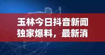 玉林今日抖音新闻独家爆料,最新消息一览无余!