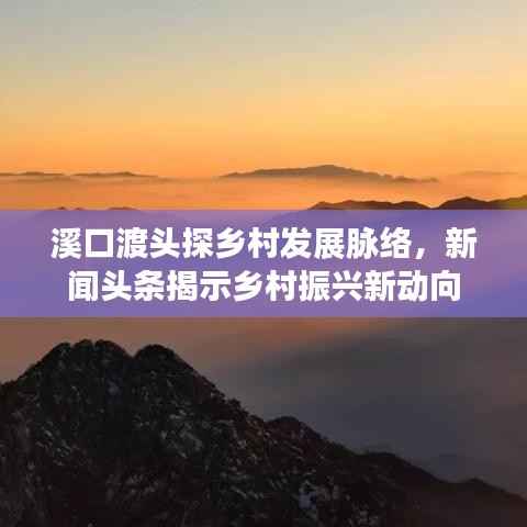 溪口渡头探乡村发展脉络,新闻头条揭示乡村振兴新动向